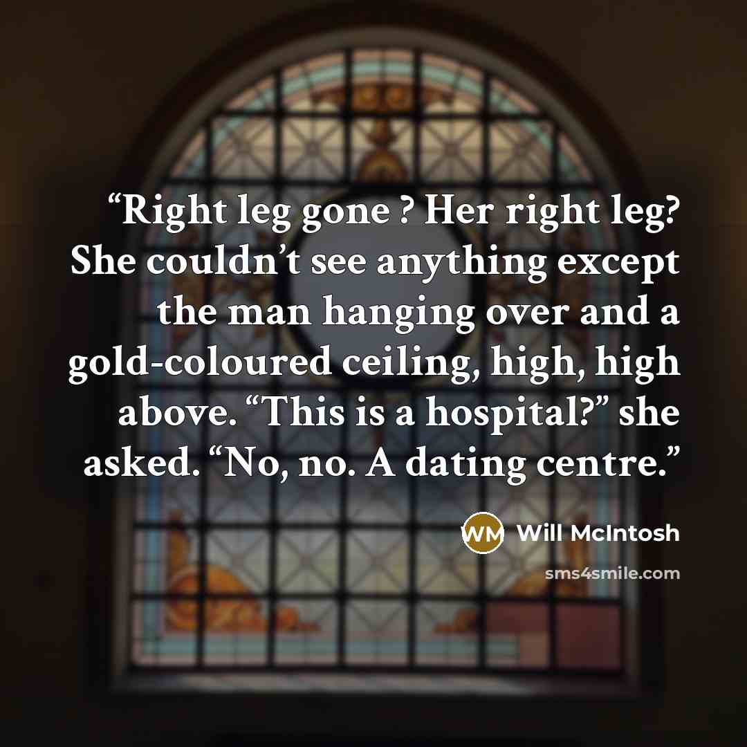 “Right leg gone ? Her right leg? She couldn’t see anything except the man hanging over and a gold-coloured ceiling, high, high above. “This is a hospital?” she asked. “No, no. A dating centre.” quote by Will McIntosh