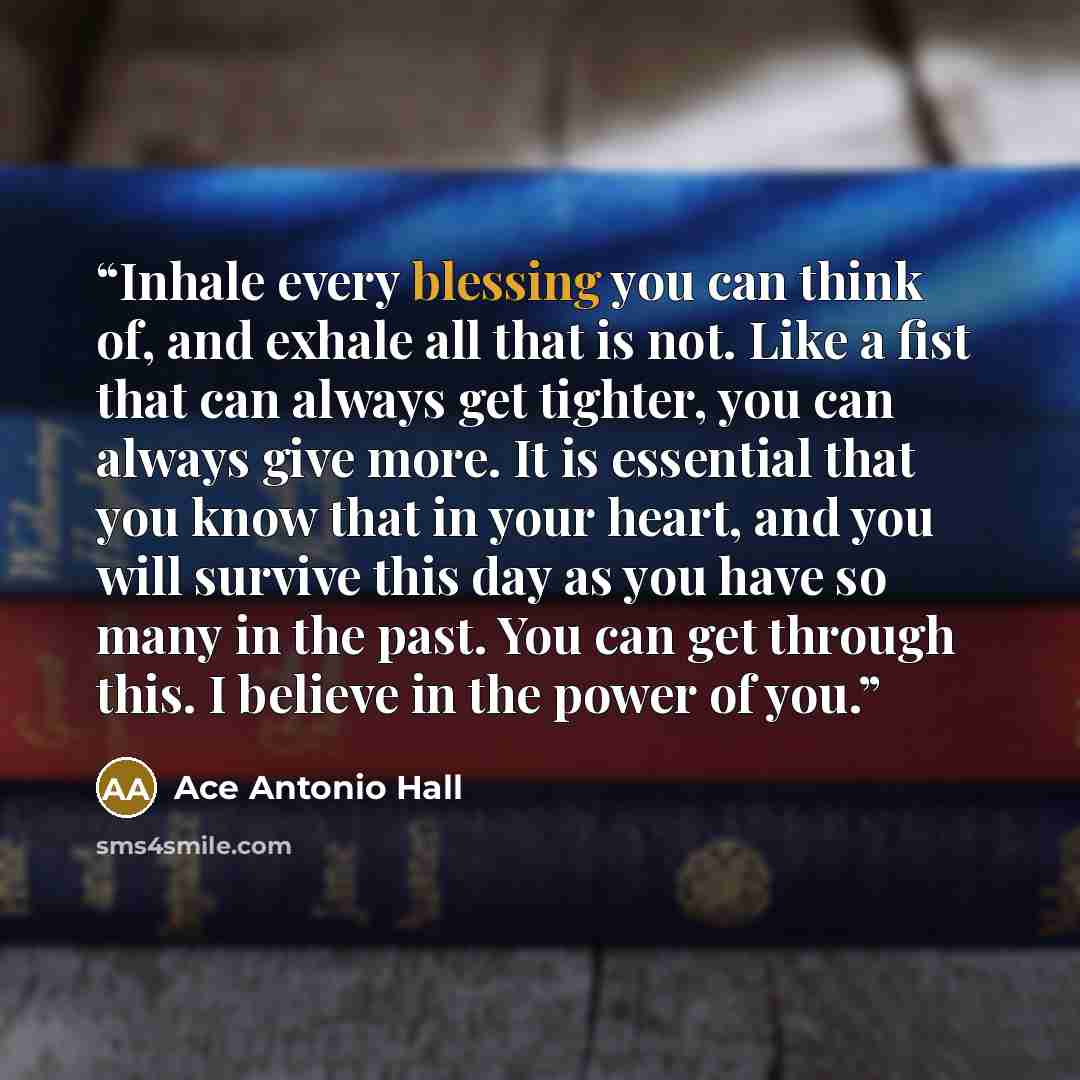 “Inhale every blessing you can think of, and exhale all that is not. Like a fist that can always get tighter, you can always give more. It is essential that you know that in your heart, and you will survive this day as you have so many in the past. You can get through this. I believe in the power…” quote by Ace Antonio Hall