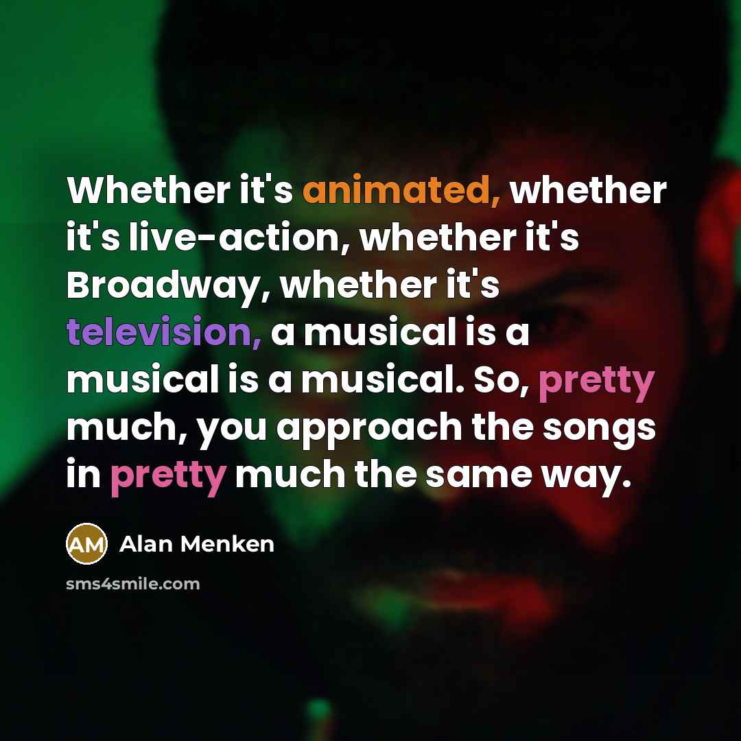 “Whether it's animated, whether it's live-action, whether it's Broadway, whether it's television, a musical is a musical is a musical. So, pretty much, you approach the songs in pretty much the same way.” quote by Alan Menken