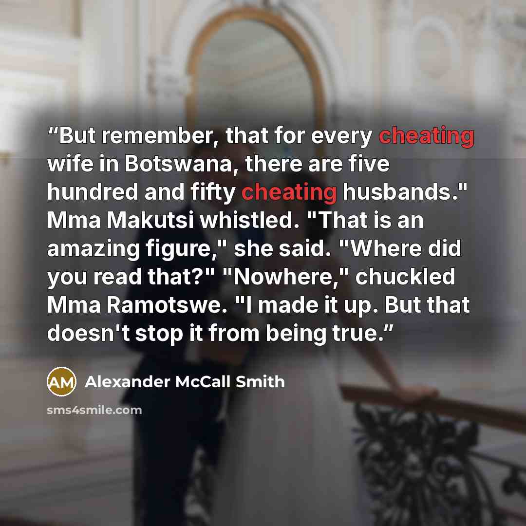 “But remember, that for every cheating wife in Botswana, there are five hundred and fifty cheating husbands." Mma Makutsi whistled. "That is an amazing figure," she said. "Where did you read that?" "Nowhere," chuckled Mma Ramotswe. "I made it up. But that doesn't stop it from being true.” quote by Alexander McCall Smith