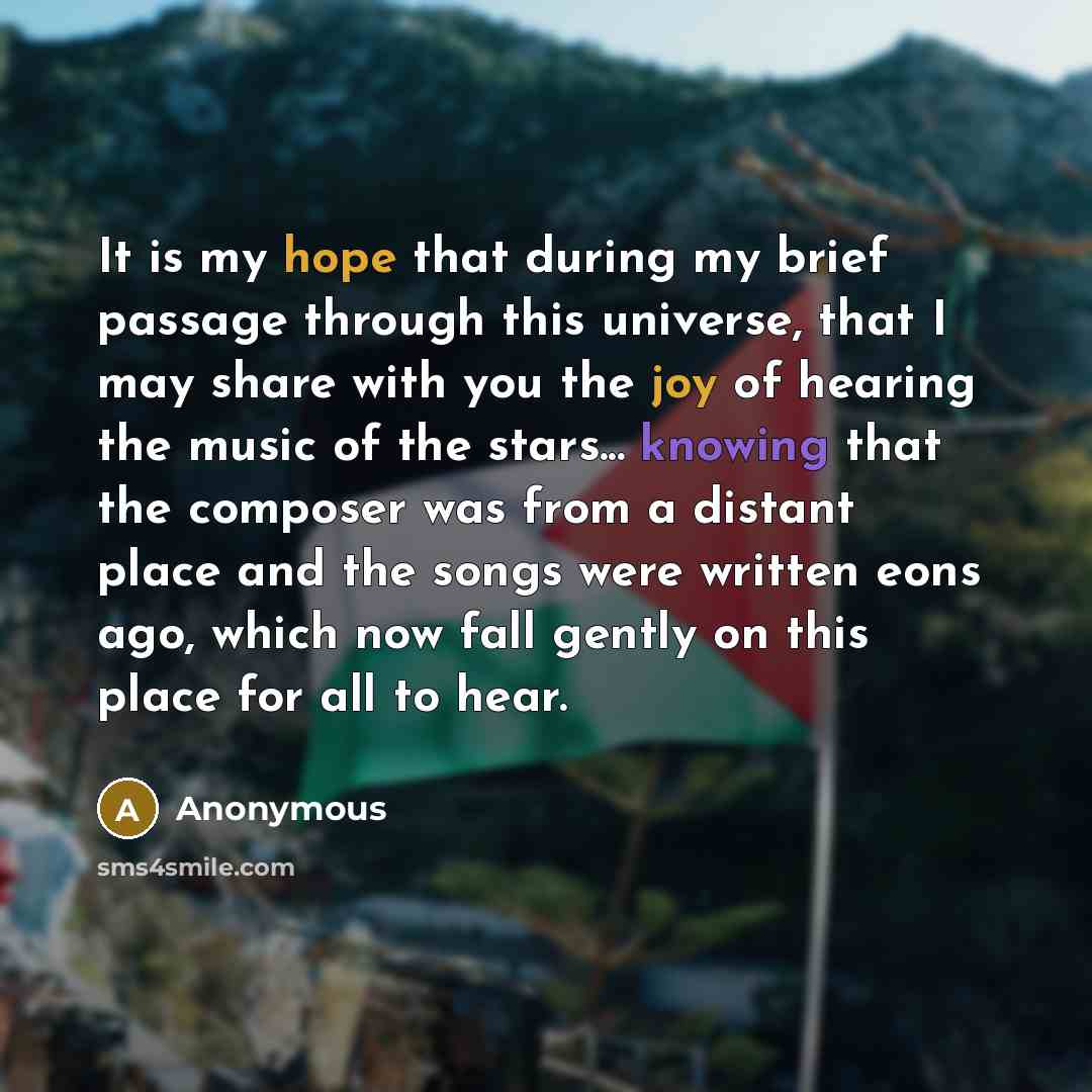 “It is my hope that during my brief passage through this universe, that I may share with you the joy of hearing the music of the stars... knowing that the composer was from a distant place and the songs were written eons ago, which now fall gently on this place for all to hear.” quote by Anonymous
