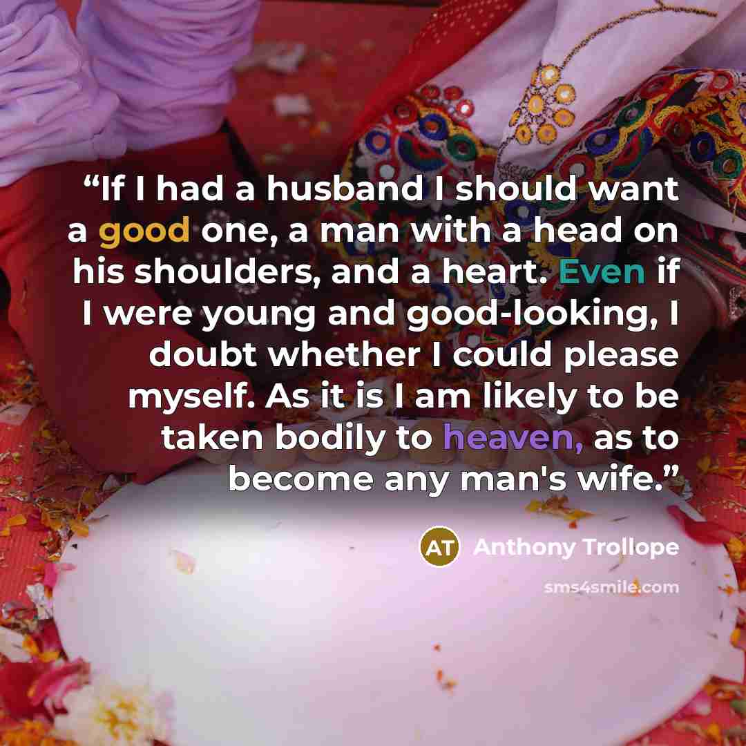 “If I had a husband I should want a good one, a man with a head on his shoulders, and a heart. Even if I were young and good-looking, I doubt whether I could please myself. As it is I am likely to be taken bodily to heaven, as to become any man's wife.” quote by Anthony Trollope