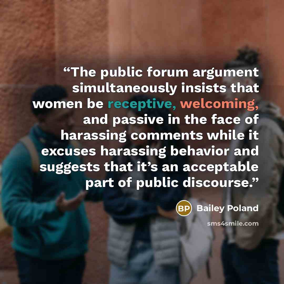 “The public forum argument simultaneously insists that women be receptive, welcoming, and passive in the face of harassing comments while it excuses harassing behavior and suggests that it’s an acceptable part of public discourse.” quote by Bailey Poland