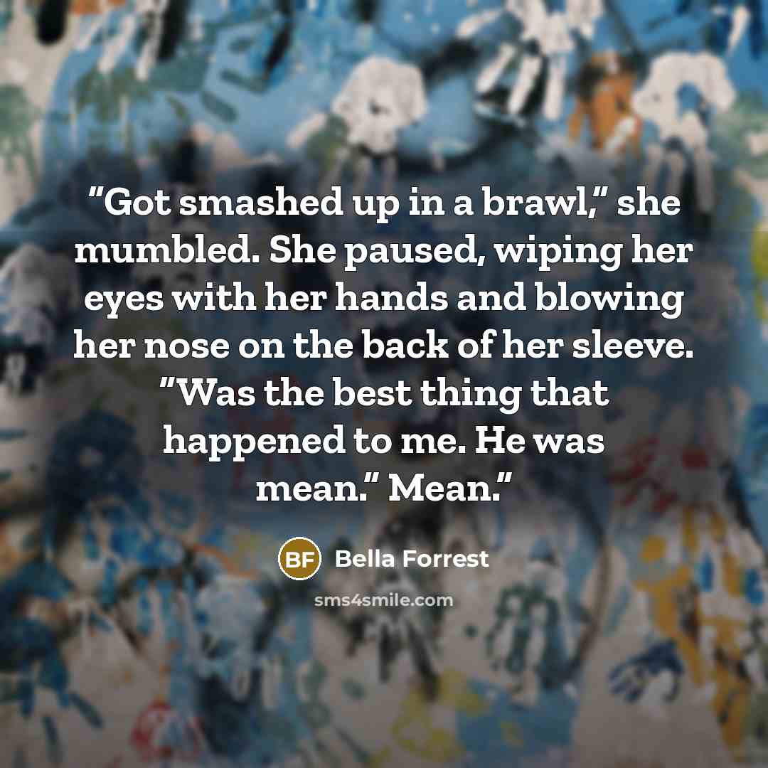 “Got smashed up in a brawl,” she mumbled. She paused, wiping her eyes with her hands and blowing her nose on the back of her sleeve. “Was the best thing that happened to me. He was mean.” Mean.” quote by Bella Forrest