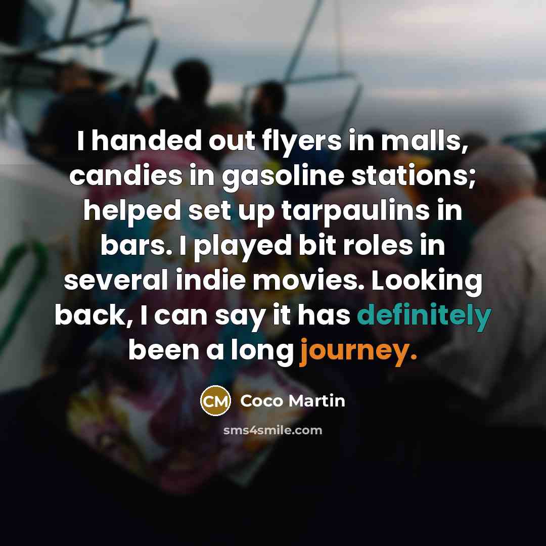 “I handed out flyers in malls, candies in gasoline stations; helped set up tarpaulins in bars. I played bit roles in several indie movies. Looking back, I can say it has definitely been a long journey.” quote by Coco Martin