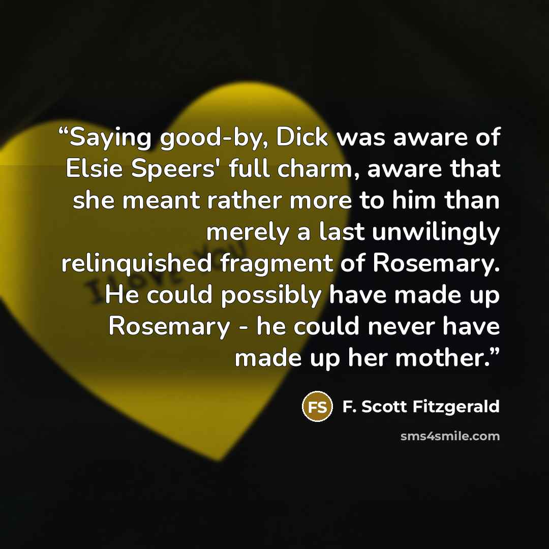 “Saying good-by, Dick was aware of Elsie Speers' full charm, aware that she meant rather more to him than merely a last unwilingly relinquished fragment of Rosemary. He could possibly have made up Rosemary - he could never have made up her mother.” quote by F. Scott Fitzgerald