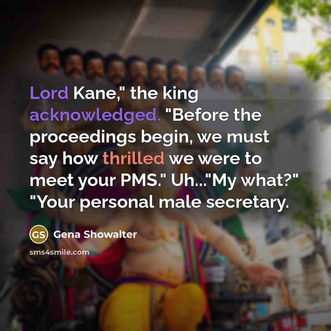 “Lord Kane," the king acknowledged. "Before the proceedings begin, we must say how thrilled we were to meet your PMS." Uh..."My what?" "Your personal male secretary.” quote by Gena Showalter