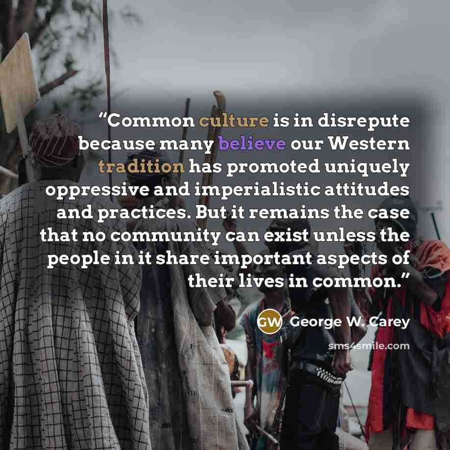 “Common culture is in disrepute because many believe our Western tradition has promoted uniquely oppressive and imperialistic attitudes and practices. But it remains the case that no community can exist unless the people in it share important aspects of their lives in common.” quote by George W. Carey
