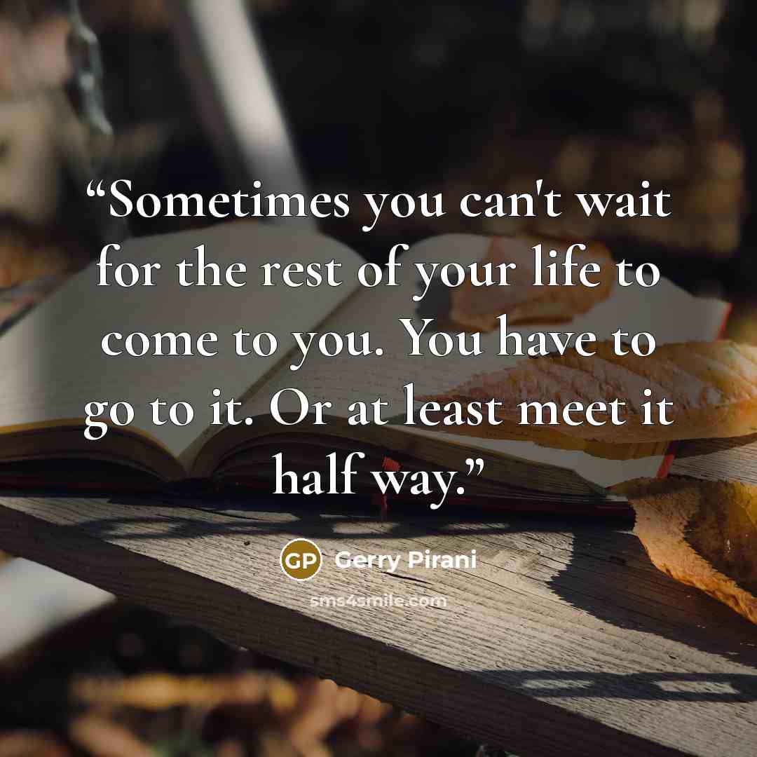 “Sometimes you can't wait for the rest of your life to come to you. You have to go to it. Or at least meet it half way.” quote by Gerry Pirani