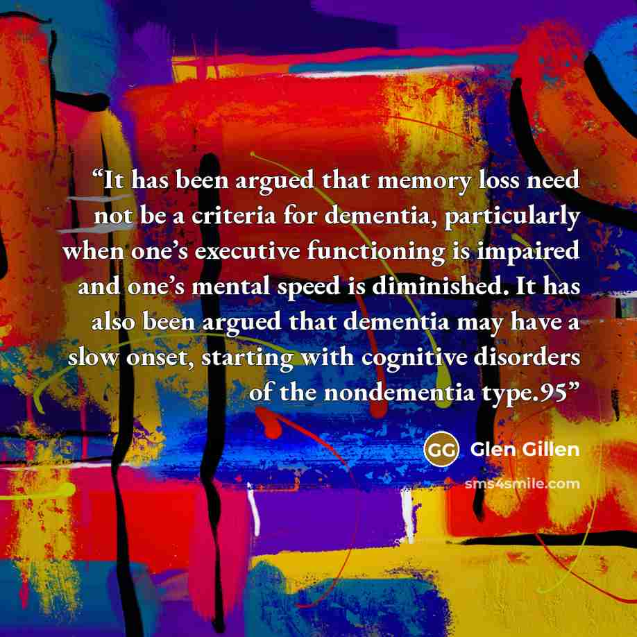 “It has been argued that memory loss need not be a criteria for dementia, particularly when one’s executive functioning is impaired and one’s mental speed is diminished. It has also been argued that dementia may have a slow onset, starting with cognitive disorders of the nondementia type.95” quote by Glen Gillen