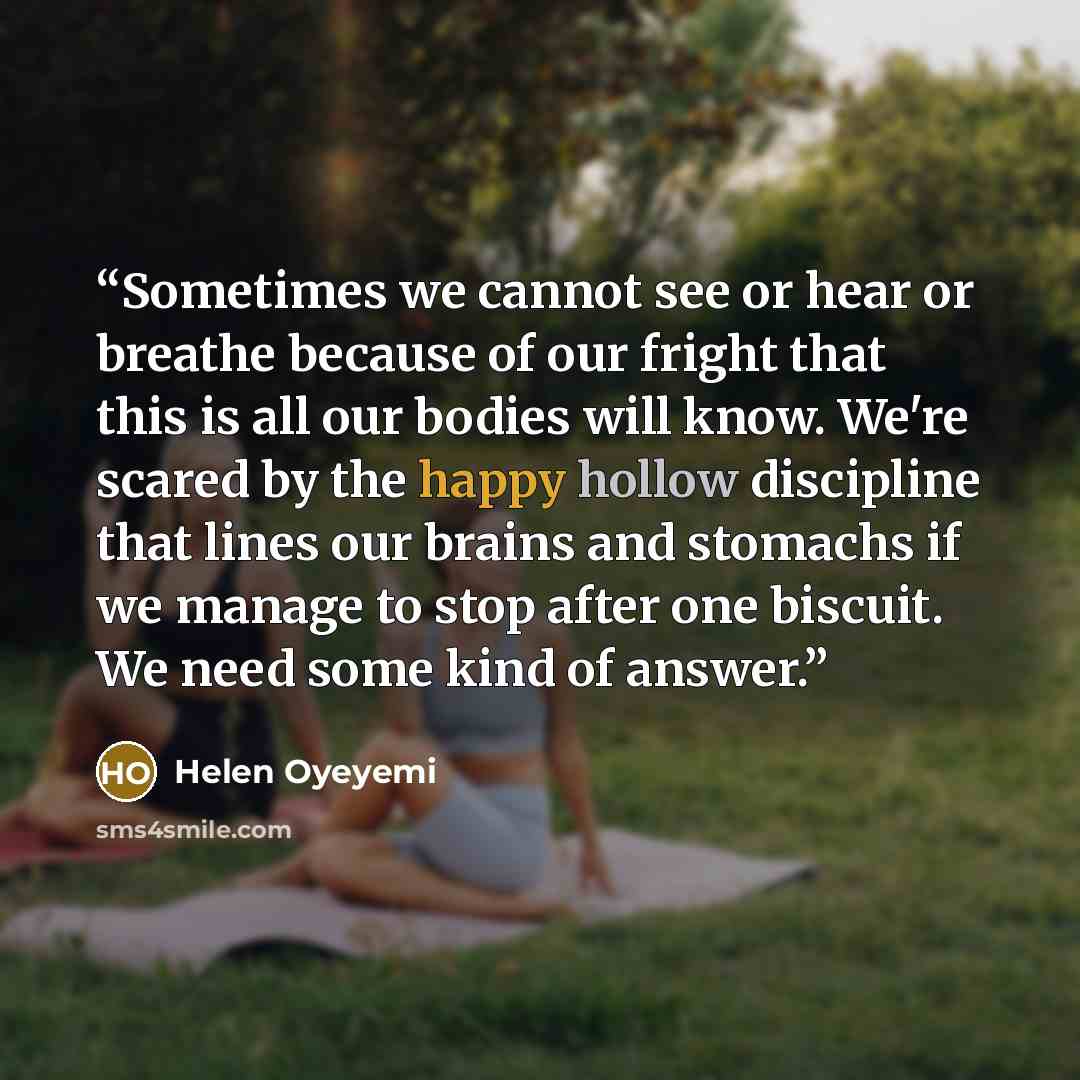 “Sometimes we cannot see or hear or breathe because of our fright that this is all our bodies will know. We're scared by the happy hollow discipline that lines our brains and stomachs if we manage to stop after one biscuit. We need some kind of answer.” quote by Helen Oyeyemi