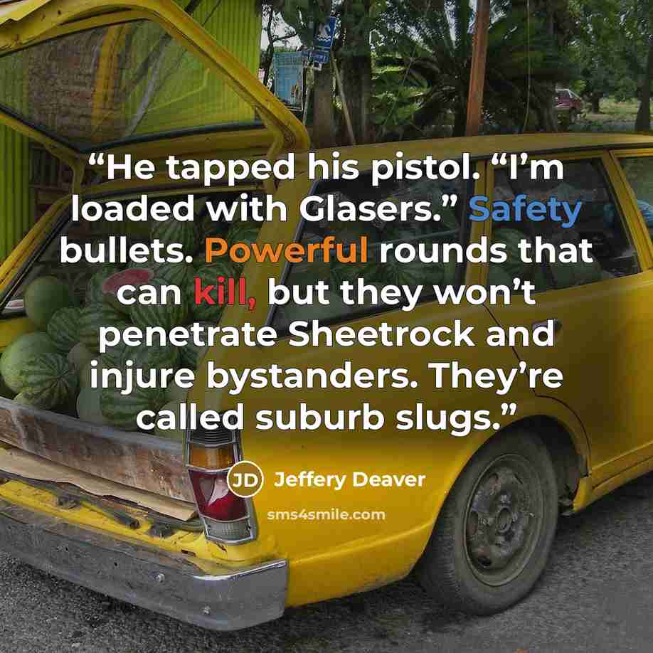“He tapped his pistol. “I’m loaded with Glasers.” Safety bullets. Powerful rounds that can kill, but they won’t penetrate Sheetrock and injure bystanders. They’re called suburb slugs.” quote by Jeffery Deaver