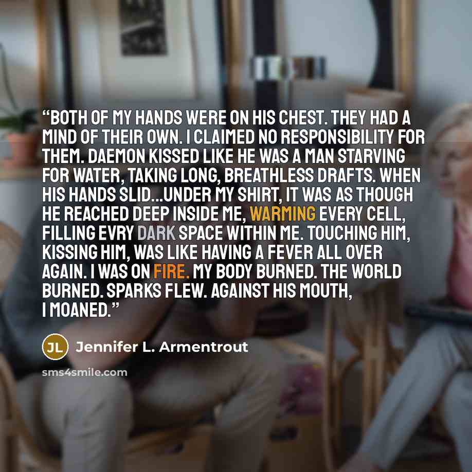 “Both of my hands were on his chest. They had a mind of their own. I claimed no responsibility for them. Daemon kissed like he was a man starving for water, taking long, breathless drafts. When his hands slid...under my shirt, it was as though he reached deep inside me, warming every cell, filling…” quote by Jennifer L. Armentrout