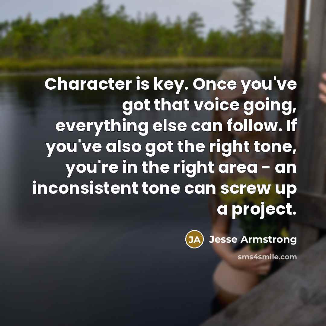 “Character is key. Once you've got that voice going, everything…” quote by Jesse Armstrong