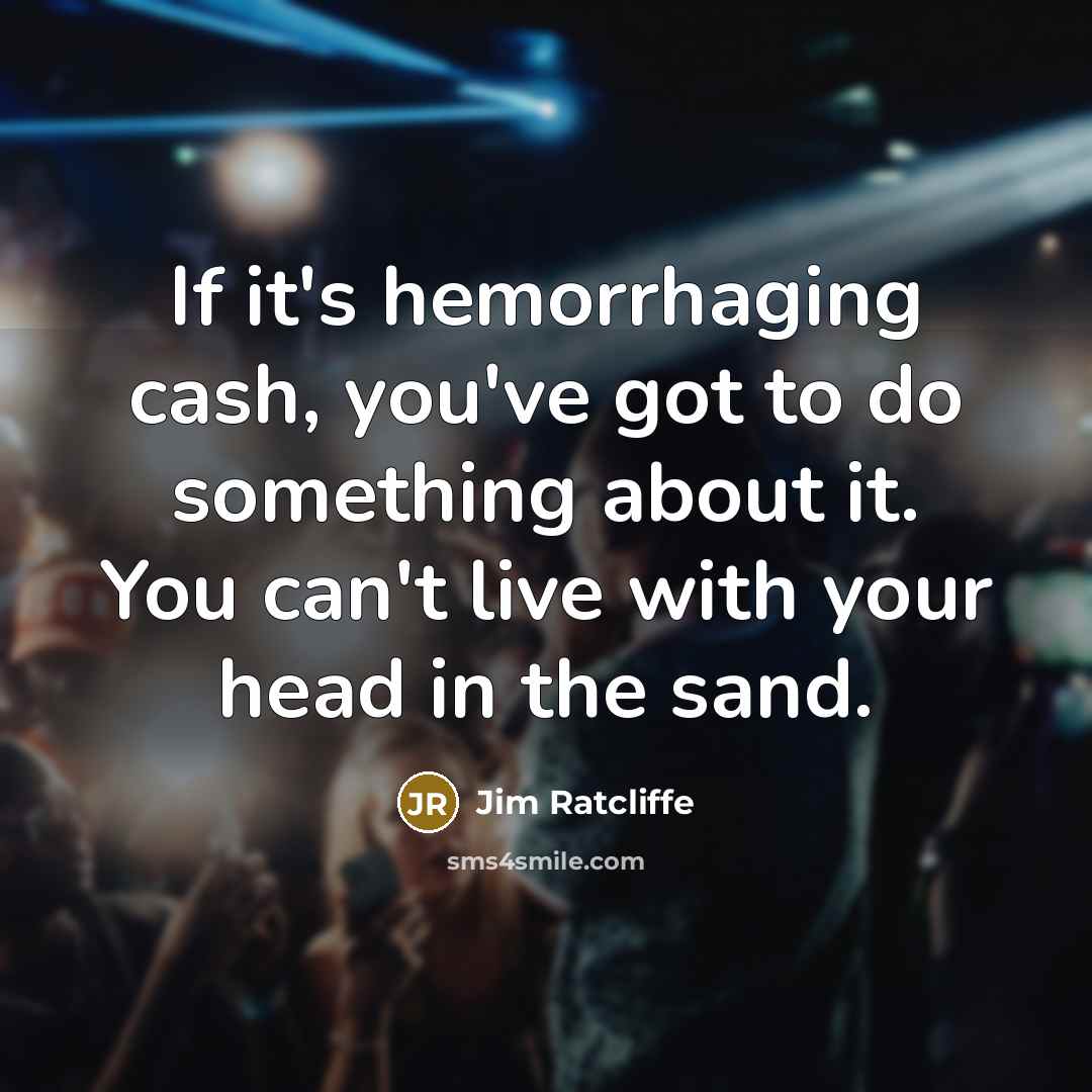 “If it's hemorrhaging cash, you've got to do something about it. You can't live with your head in the sand.” quote by Jim Ratcliffe