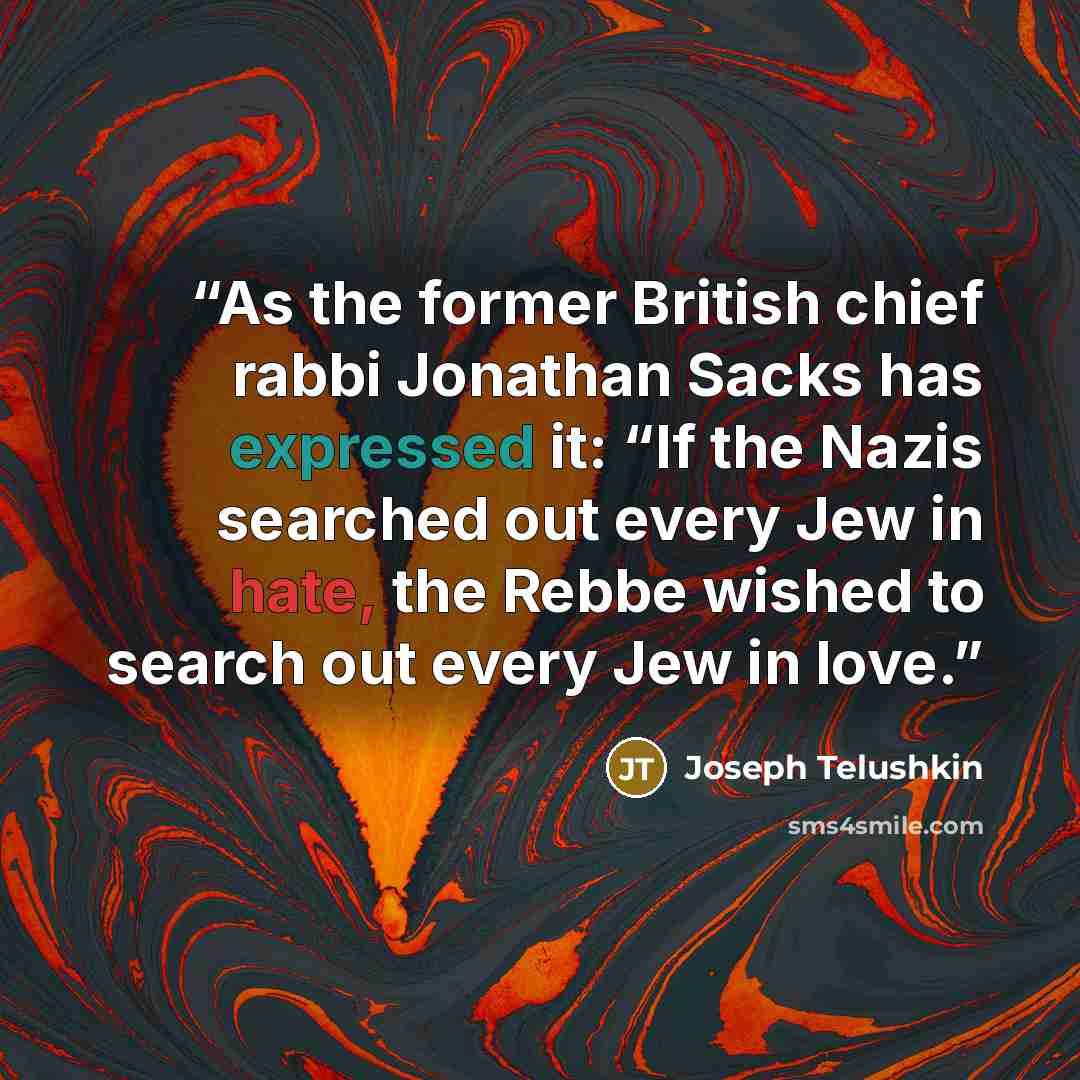 “As the former British chief rabbi Jonathan Sacks has expressed it: “If the Nazis searched out every Jew in hate, the Rebbe wished to search out every Jew in love.” quote by Joseph Telushkin