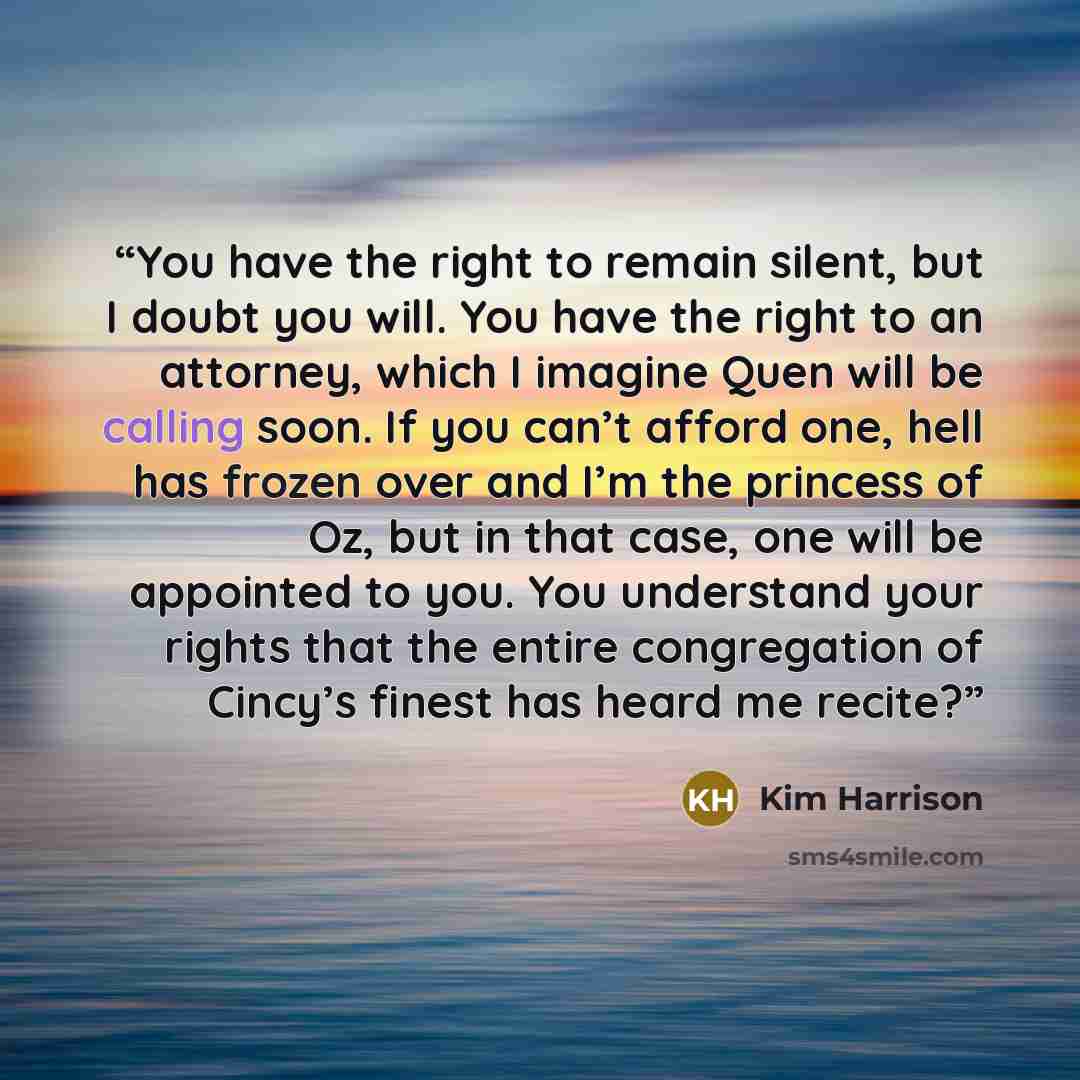 “You have the right to remain silent, but I doubt you will. You have the right to an attorney, which I imagine Quen will be calling soon. If you can’t afford one, hell has frozen over and I’m the princess of Oz, but in that case, one will be appointed to you. You understand your rights that the…” quote by Kim Harrison