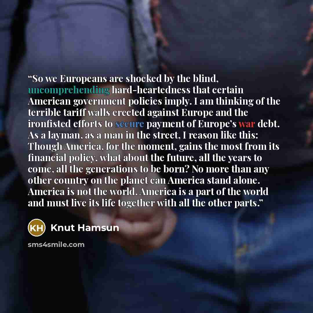 “So we Europeans are shocked by the blind, uncomprehending hard-heartedness that certain American government policies imply. I am thinking of the terrible tariff walls erected against Europe and the ironfisted efforts to secure payment of Europe’s war debt. As a layman, as a man in the street, I…” quote by Knut Hamsun
