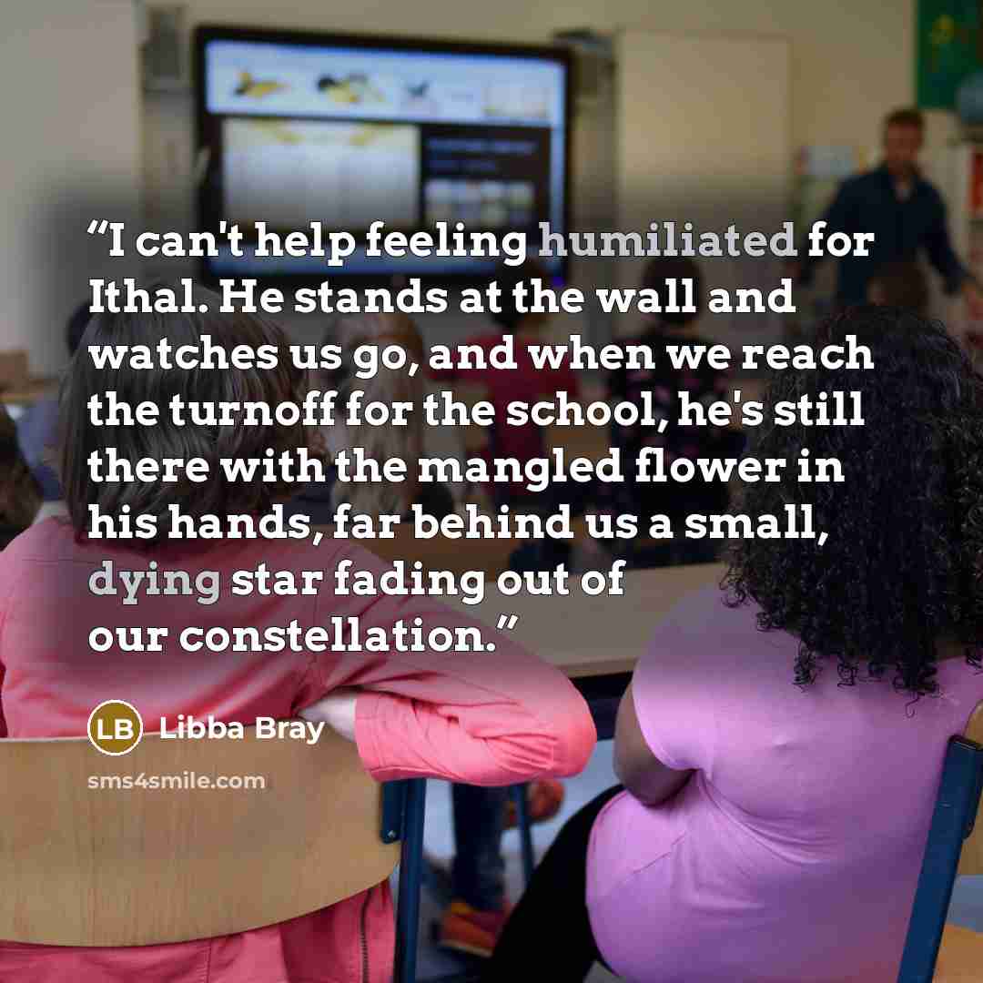 “I can't help feeling humiliated for Ithal. He stands at the wall and watches us go, and when we reach the turnoff for the school, he's still there with the mangled flower in his hands, far behind us a small, dying star fading out of our constellation.” quote by Libba Bray