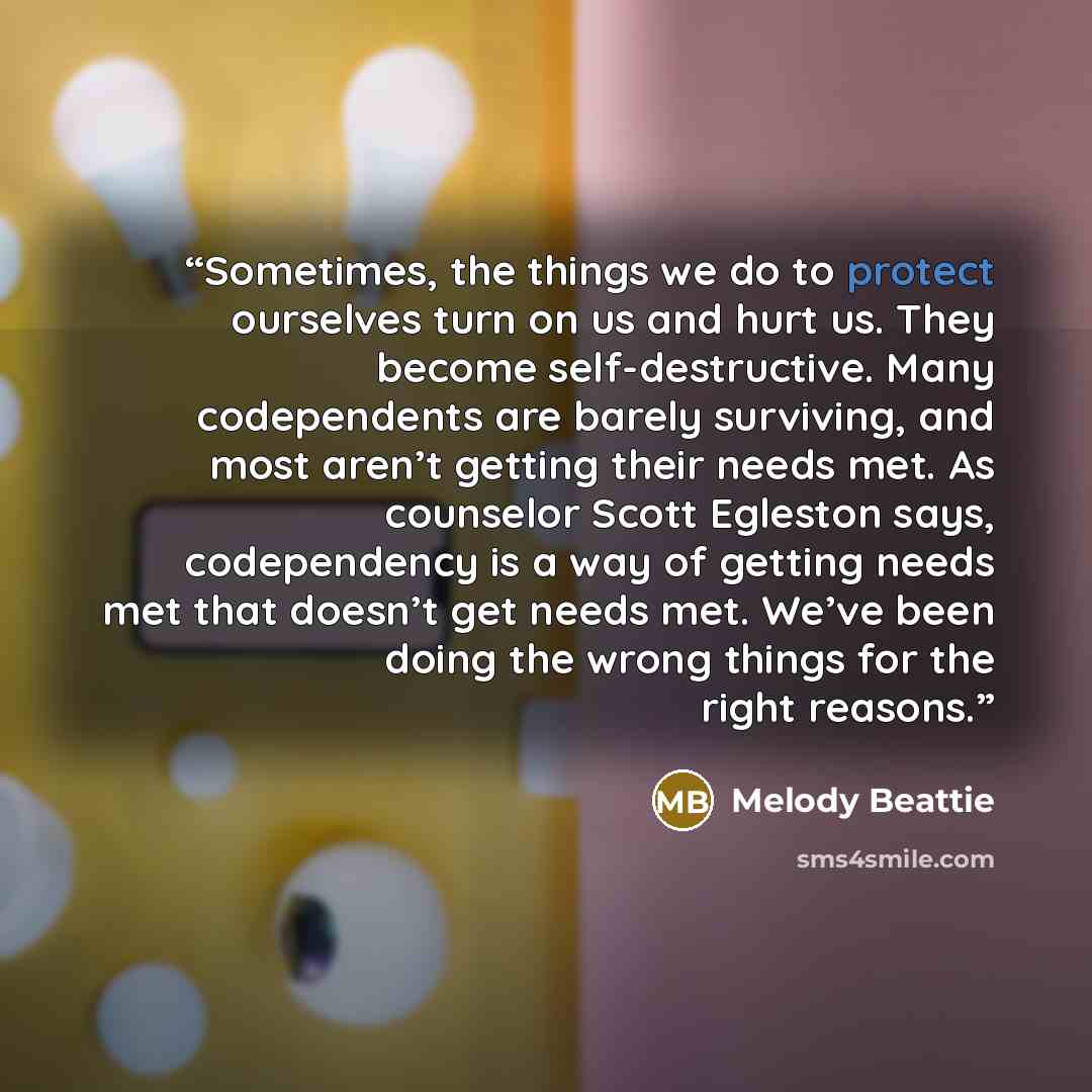 “Sometimes, the things we do to protect ourselves turn on us and hurt us. They become self-destructive. Many codependents are barely surviving, and most aren’t getting their needs met. As counselor Scott Egleston says, codependency is a way of getting needs met that doesn’t get needs met. We’ve…” quote by Melody Beattie