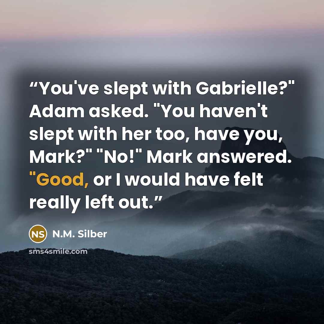 “You've slept with Gabrielle?" Adam asked. "You haven't slept with her too, have you, Mark?" "No!" Mark answered. "Good, or I would have felt really left out.” quote by N.M. Silber