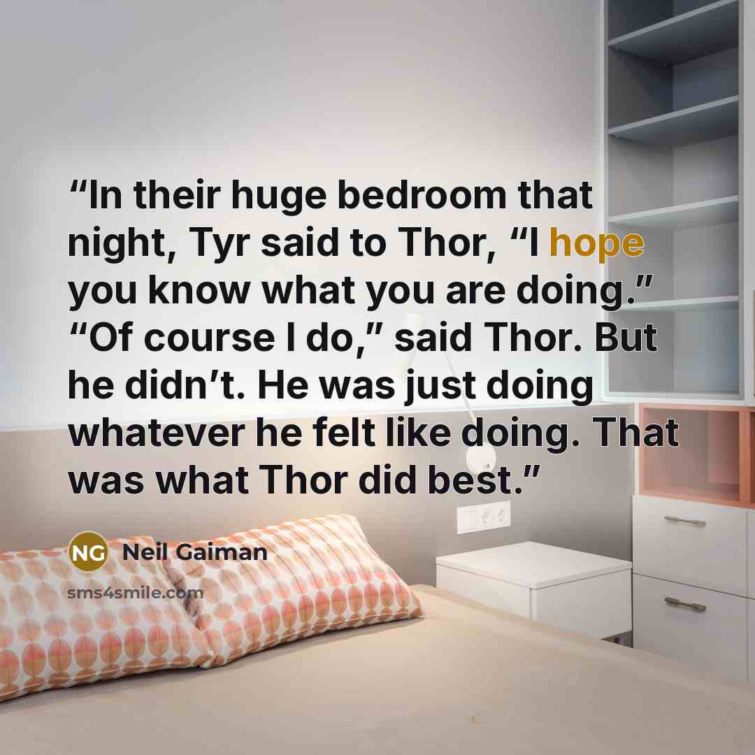 “In their huge bedroom that night, Tyr said to Thor, “I hope you know what you are doing.” “Of course I do,” said Thor. But he didn’t. He was just doing whatever he felt like doing. That was what Thor did best.” quote by Neil Gaiman