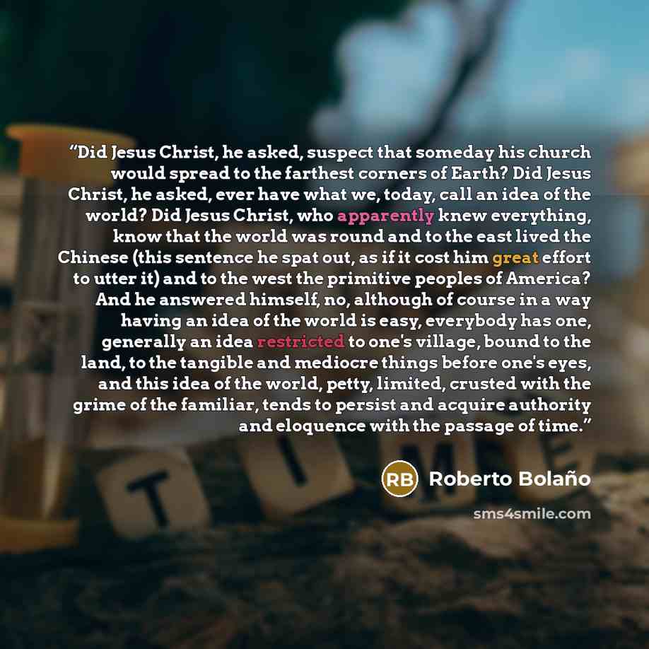“Did Jesus Christ, he asked, suspect that someday his church would spread to the farthest corners of Earth? Did Jesus Christ, he asked, ever have what we, today, call an idea of the world? Did Jesus Christ, who apparently knew everything, know that the world was round and to the east lived the…” quote by Roberto Bolaño