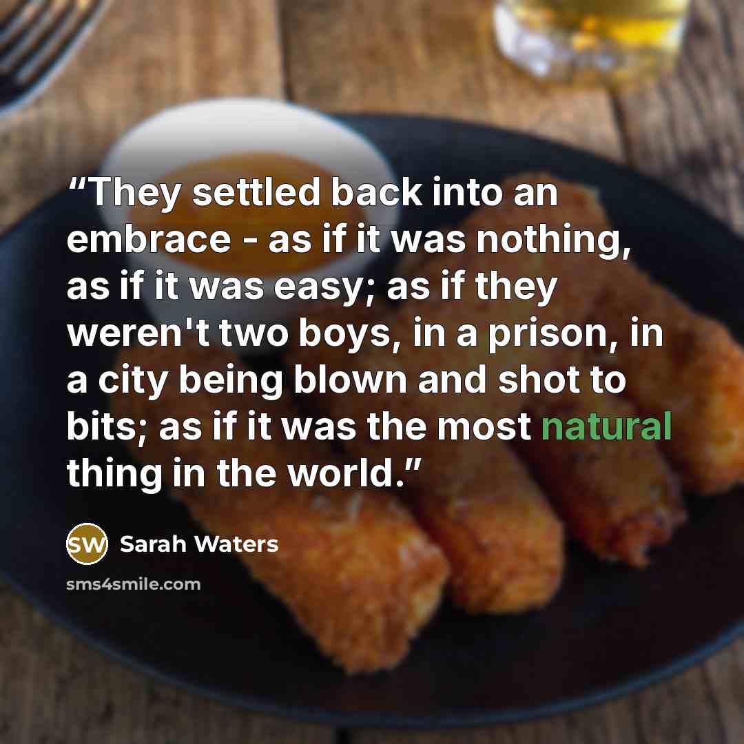 “They settled back into an embrace - as if it was nothing, as if it was easy; as if they weren't two boys, in a prison, in a city being blown and shot to bits; as if it was the most natural thing in the world.” quote by Sarah Waters