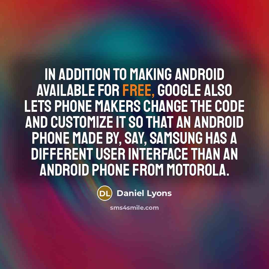 “In addition to making Android available for free, Google also lets phone makers change the code and customize it so that an Android phone made by, say, Samsung has a different user interface than an Android phone from Motorola.” quote by Daniel Lyons