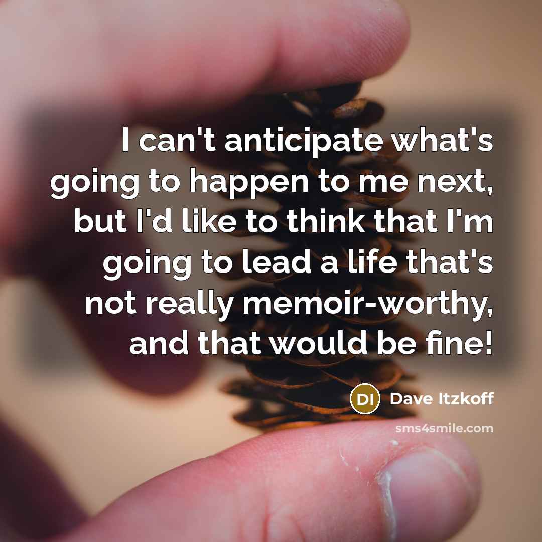 “I can't anticipate what's going to happen to me next, but I'd like to think that I'm going to lead a life that's not really memoir-worthy, and that would be fine!” quote by Dave Itzkoff