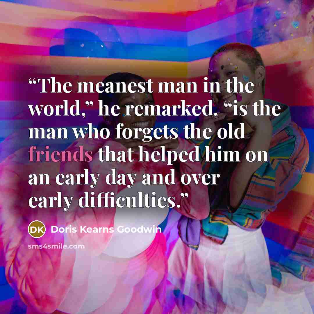 “The meanest man in the world,” he remarked, “is the man who forgets the old friends that helped him on an early day and over early difficulties.” quote by Doris Kearns Goodwin