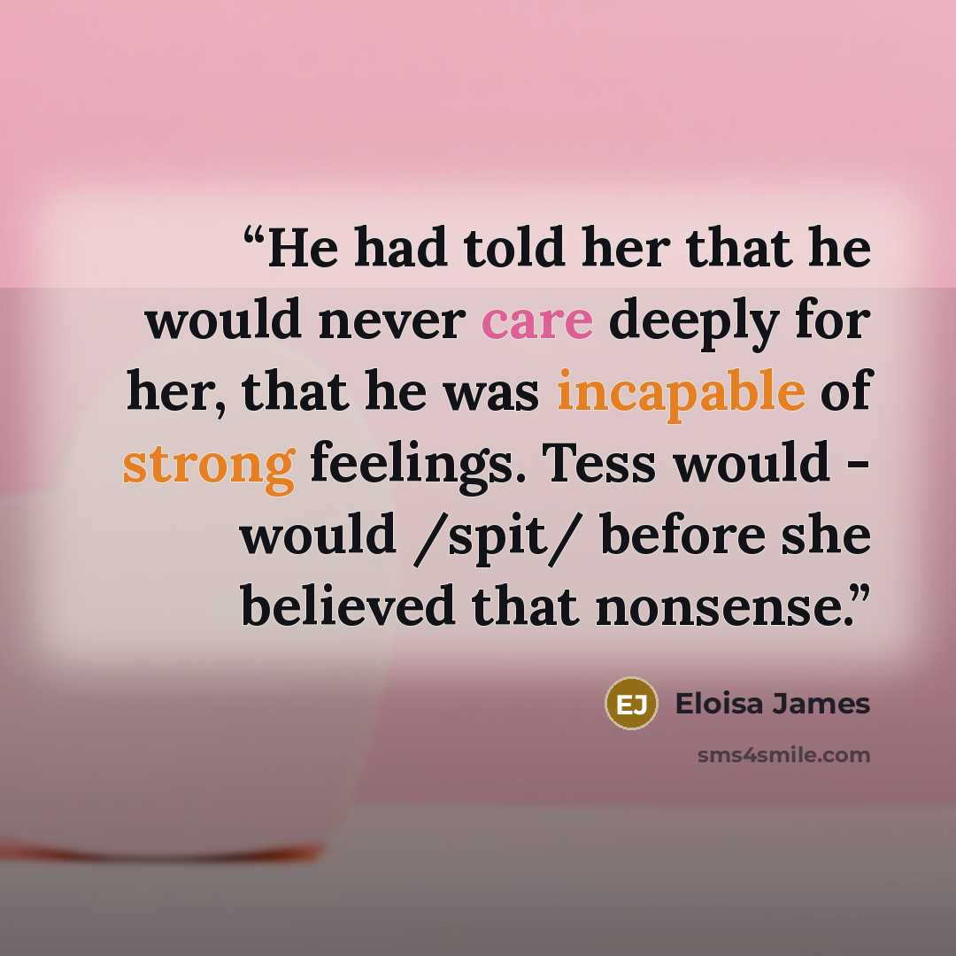 “He had told her that he would never care deeply for her, that he was incapable of strong feelings. Tess would - would /spit/ before she believed that nonsense.” quote by Eloisa James
