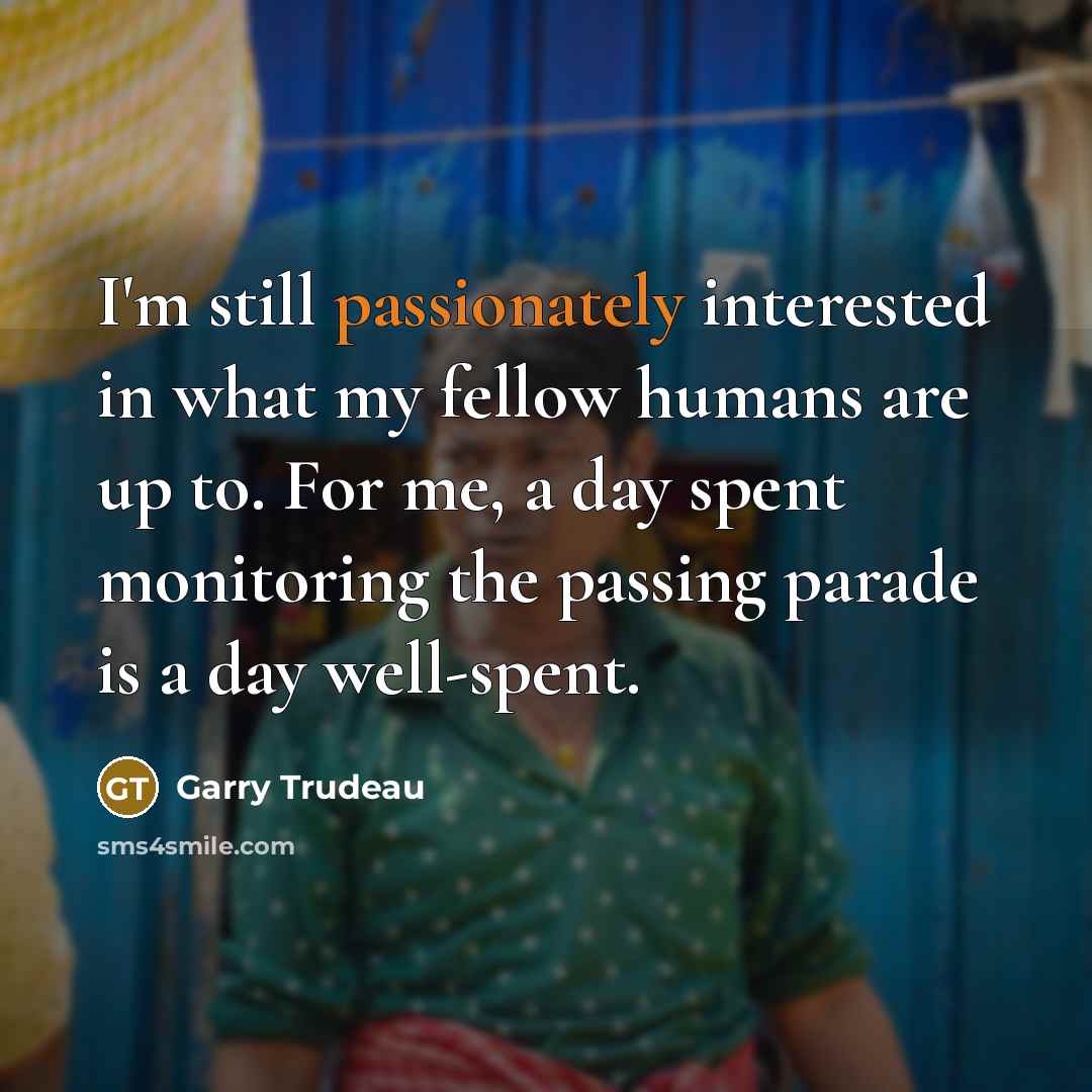 “I'm still passionately interested in what my fellow humans are up to. For me, a day spent monitoring the passing parade is a day well-spent.” quote by Garry Trudeau