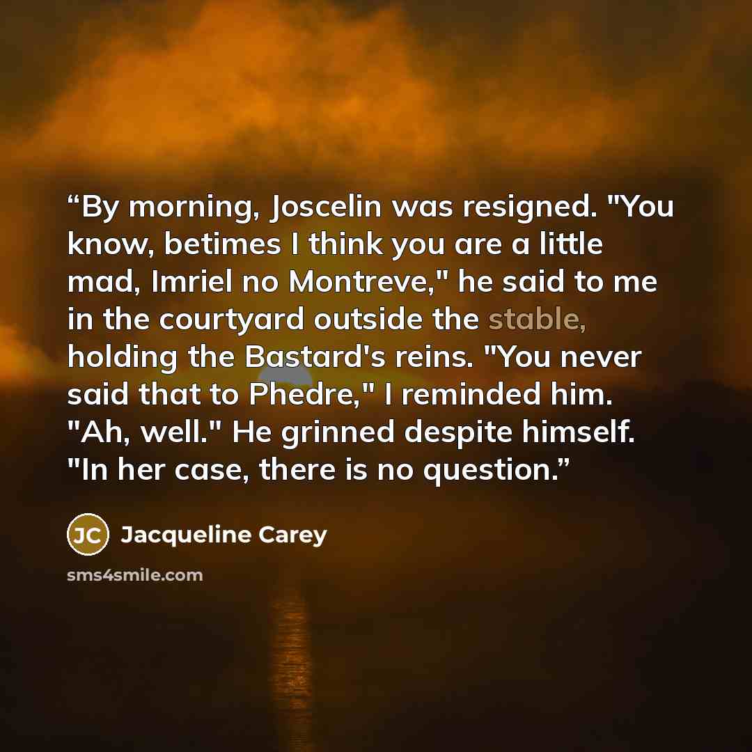 “By morning, Joscelin was resigned. "You know, betimes I think you are a little mad, Imriel no Montreve," he said to me in the courtyard outside the stable, holding the Bastard's reins. "You never said that to Phedre," I reminded him. "Ah, well." He grinned despite himself. "In her case, there is…” quote by Jacqueline Carey