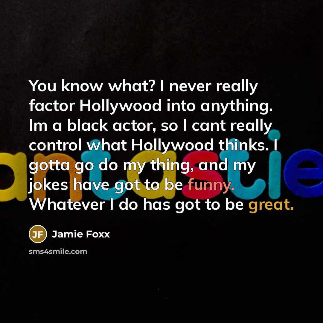 “You know what? I never really factor Hollywood into anything. Im a black actor, so I cant really control what Hollywood thinks. I gotta go do my thing, and my jokes have got to be funny. Whatever I do has got to be great.” quote by Jamie Foxx