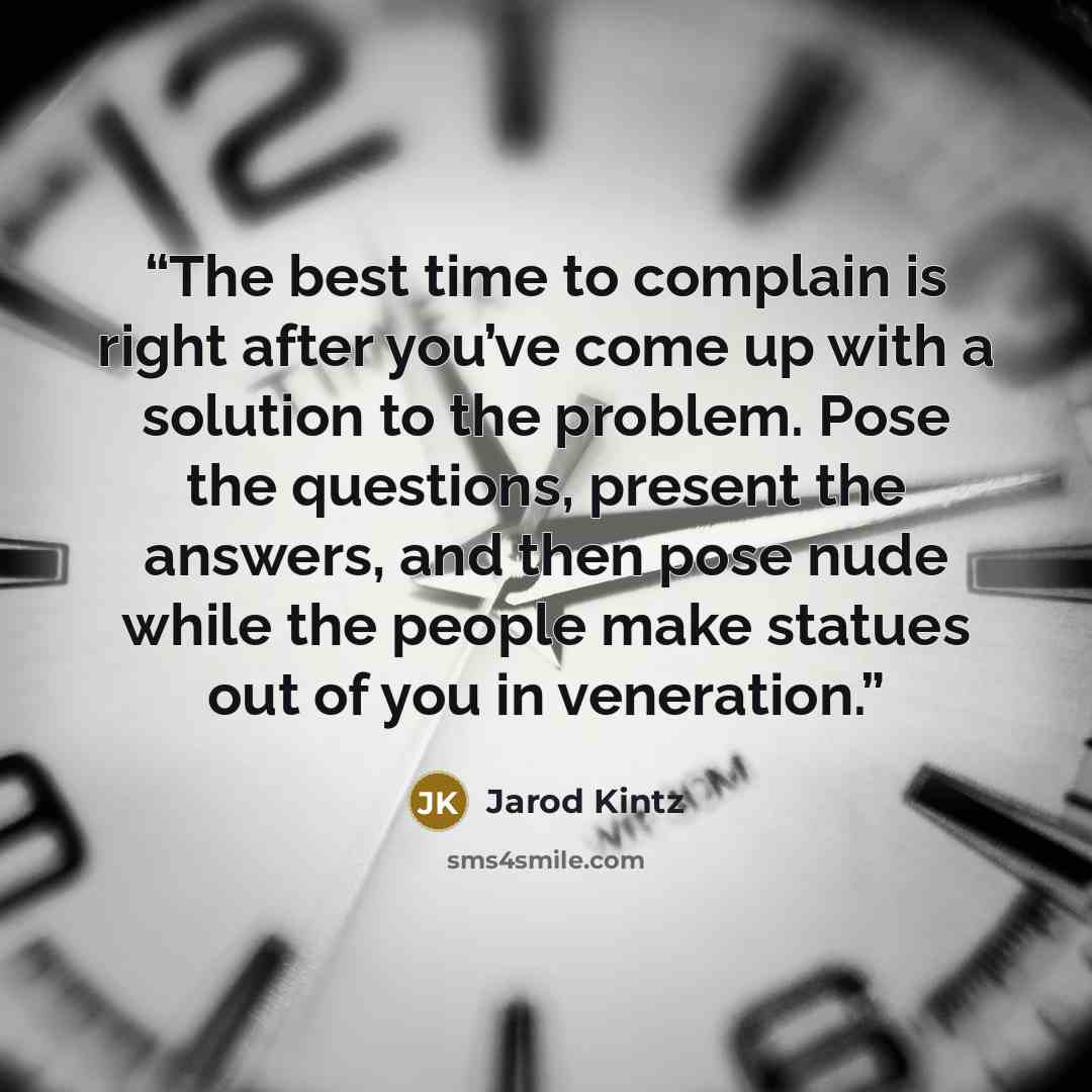 “The best time to complain is right after you’ve come up with a solution to the problem. Pose the questions, present the answers, and then pose nude while the people make statues out of you in veneration.” quote by Jarod Kintz