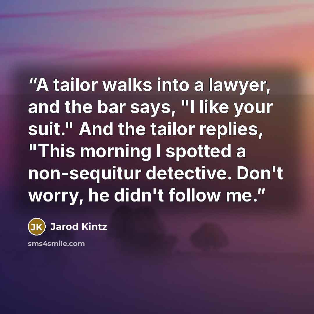 “A tailor walks into a lawyer, and the bar says, "I like your suit." And the tailor replies, "This morning I spotted a non-sequitur detective. Don't worry, he didn't follow me.” quote by Jarod Kintz