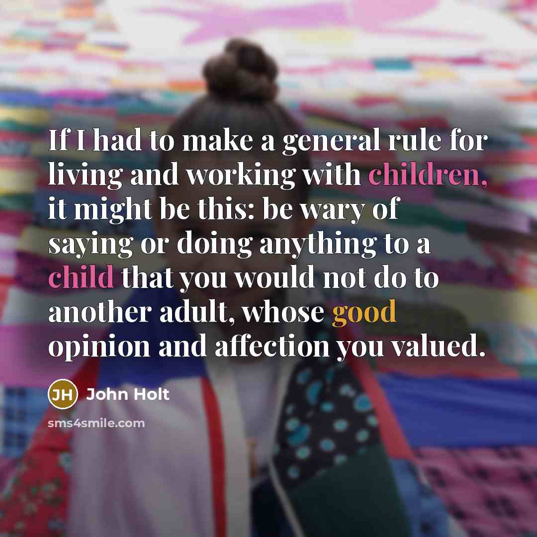 “If I had to make a general rule for living and working with children, it might be this: be wary of saying or doing anything to a child that you would not do to another adult, whose good opinion and affection you valued.” quote by John Holt