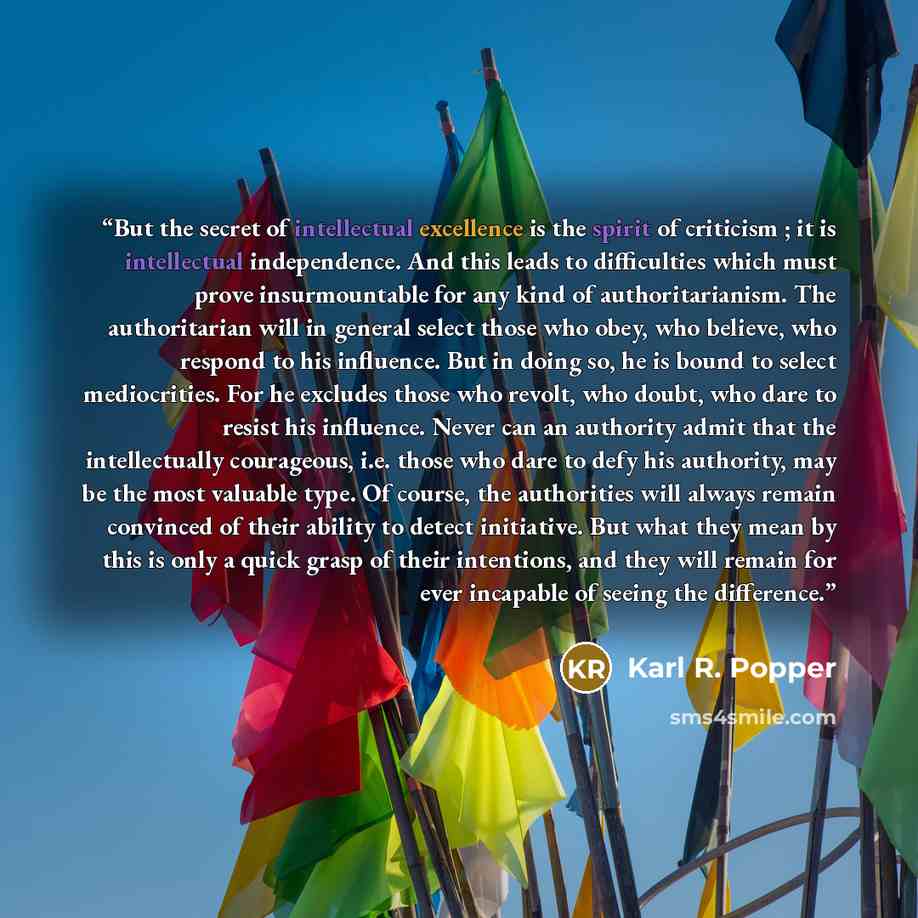 “But the secret of intellectual excellence is the spirit of criticism ; it is intellectual independence. And this leads to difficulties which must prove insurmountable for any kind of authoritarianism. The authoritarian will in general select those who obey, who believe, who respond to his…” quote by Karl R. Popper