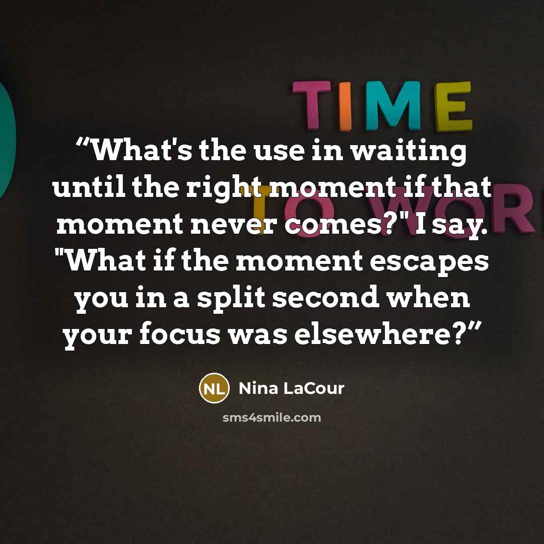 “What's the use in waiting until the right moment if that moment never comes?" I say. "What if the moment escapes you in a split second when your focus was elsewhere?” quote by Nina LaCour