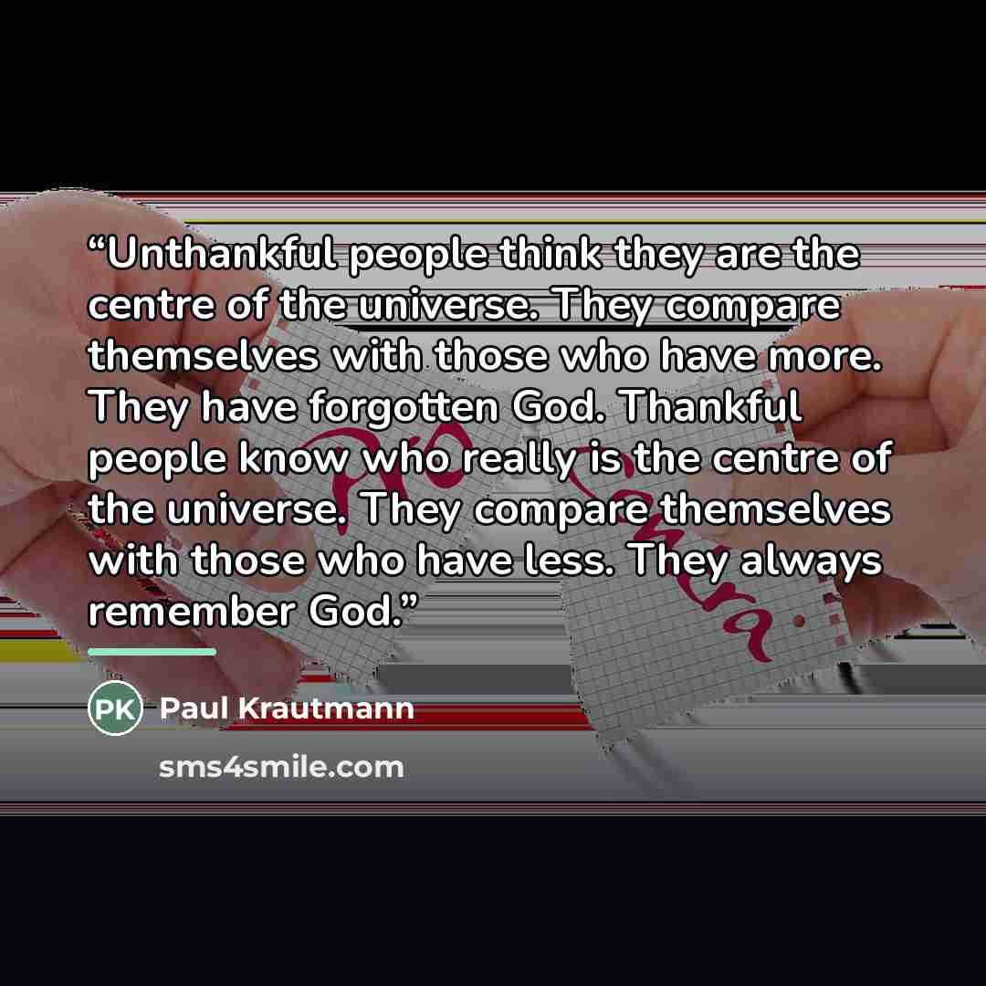“Unthankful people think they are the centre of the universe. They compare themselves with those who have more. They have forgotten God. Thankful people know who really is the centre of the universe. They compare themselves with those who have less. They always remember God.” quote by Paul Krautmann