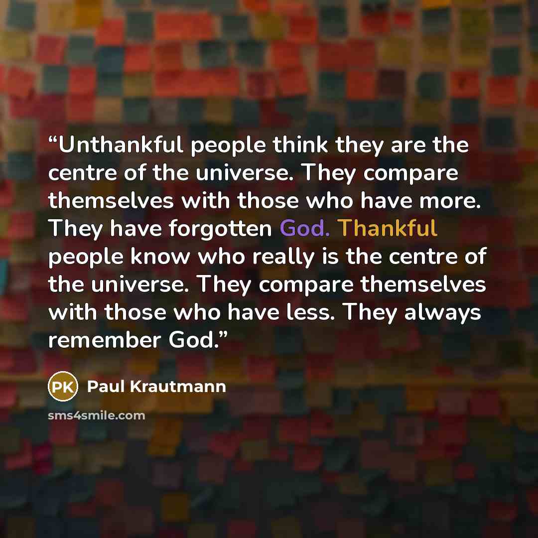 “Unthankful people think they are the centre of the universe. They compare themselves with those who have more. They have forgotten God. Thankful people know who really is the centre of the universe. They compare themselves with those who have less. They always remember God.” quote by Paul Krautmann