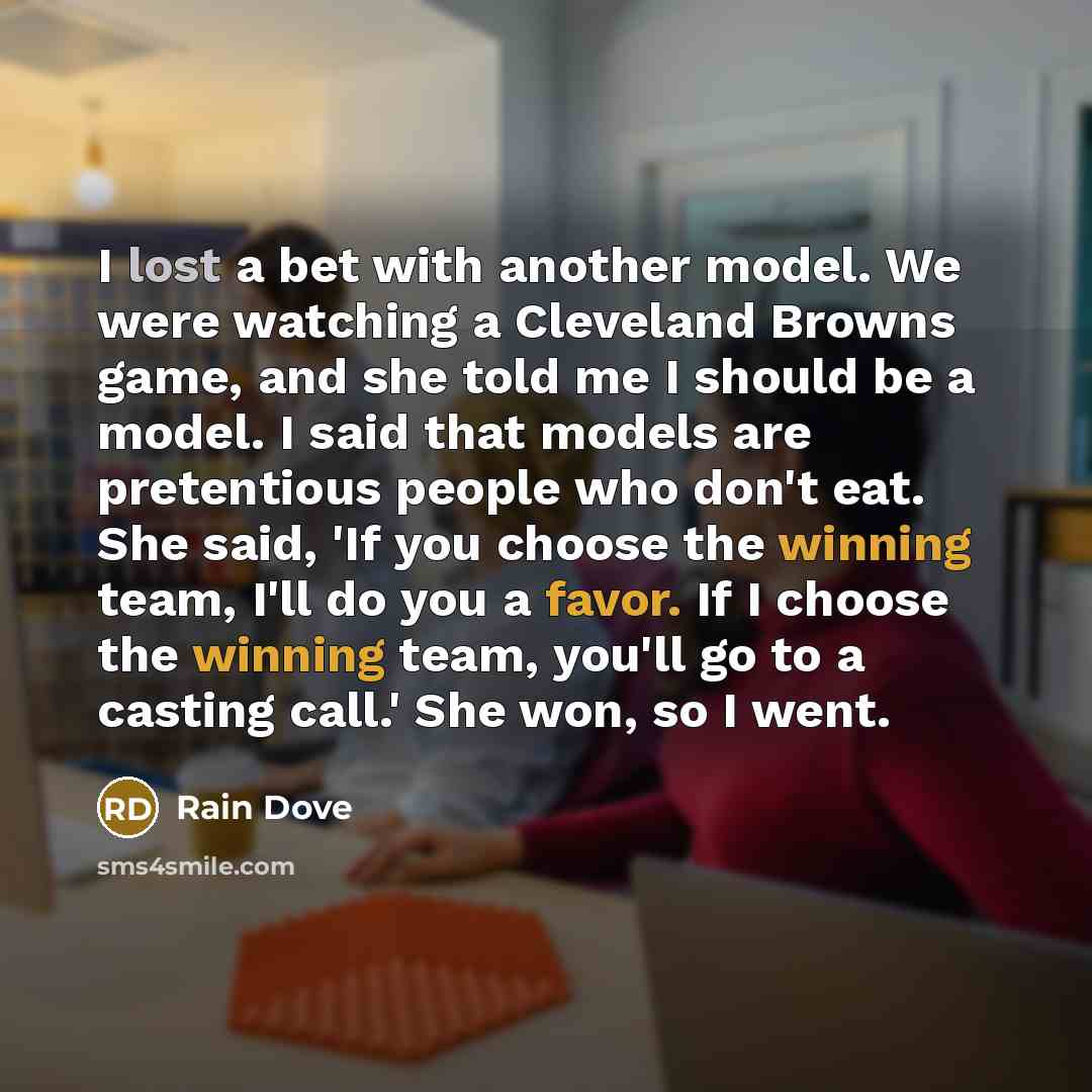 “I lost a bet with another model. We were watching a Cleveland Browns game, and she told me I should be a model. I said that models are pretentious people who don't eat. She said, 'If you choose the winning team, I'll do you a favor. If I choose the winning team, you'll go to a casting call.' She…” quote by Rain Dove