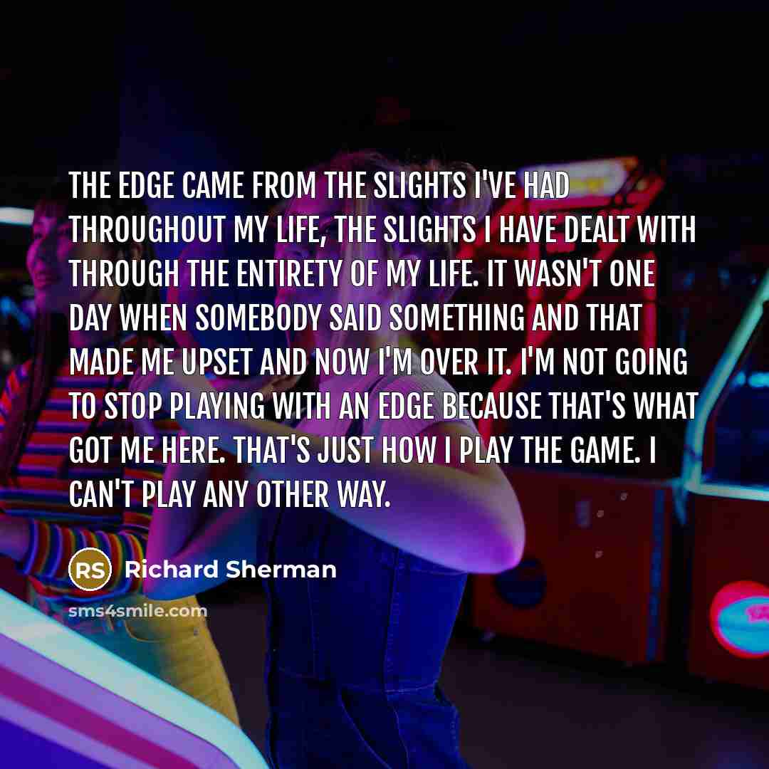“The edge came from the slights I've had throughout my life, the slights I have dealt with through the entirety of my life. It wasn't one day when somebody said something and that made me upset and now I'm over it. I'm not going to stop playing with an edge because that's what got me here. That's…” quote by Richard Sherman