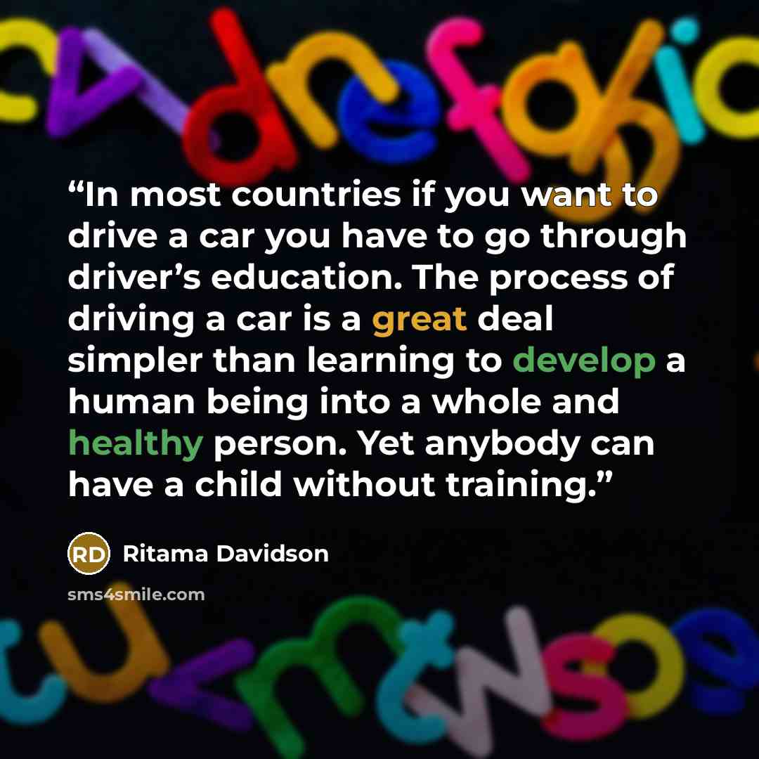“In most countries if you want to drive a car you have to go through driver’s education. The process of driving a car is a great deal simpler than learning to develop a human being into a whole and healthy person. Yet anybody can have a child without training.” quote by Ritama Davidson