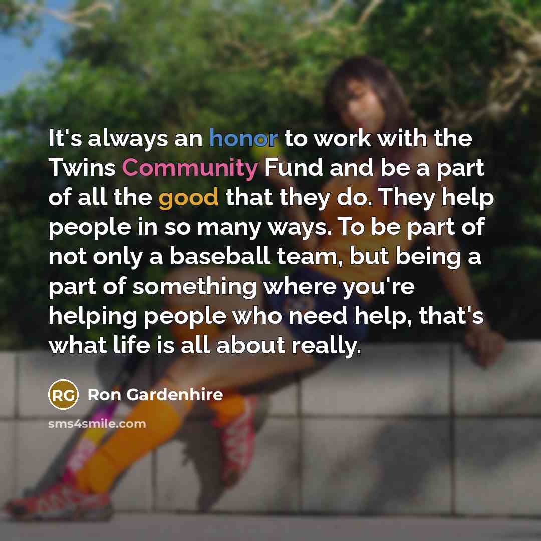 “It's always an honor to work with the Twins Community Fund and be a part of all the good that they do. They help people in so many ways. To be part of not only a baseball team, but being a part of something where you're helping people who need help, that's what life is all about really.” quote by Ron Gardenhire
