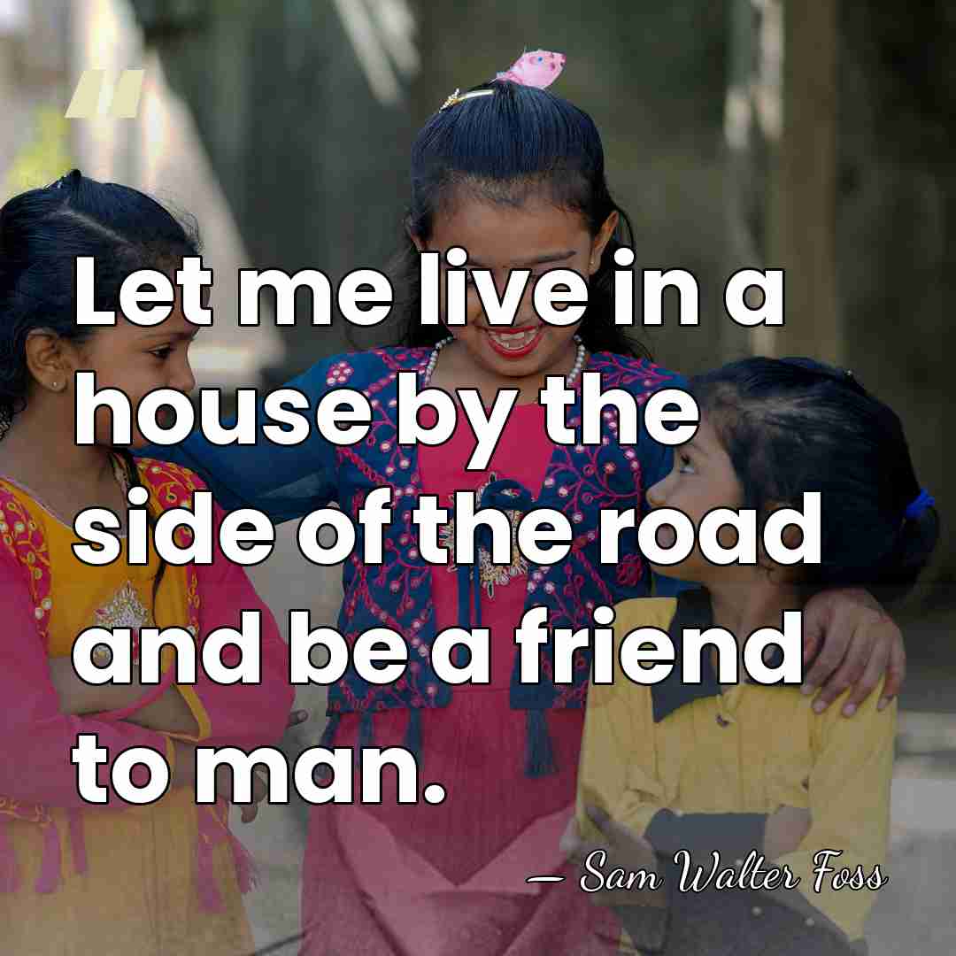 Let me live in a house by the side of the road&hellip; - Sam Walter Foss