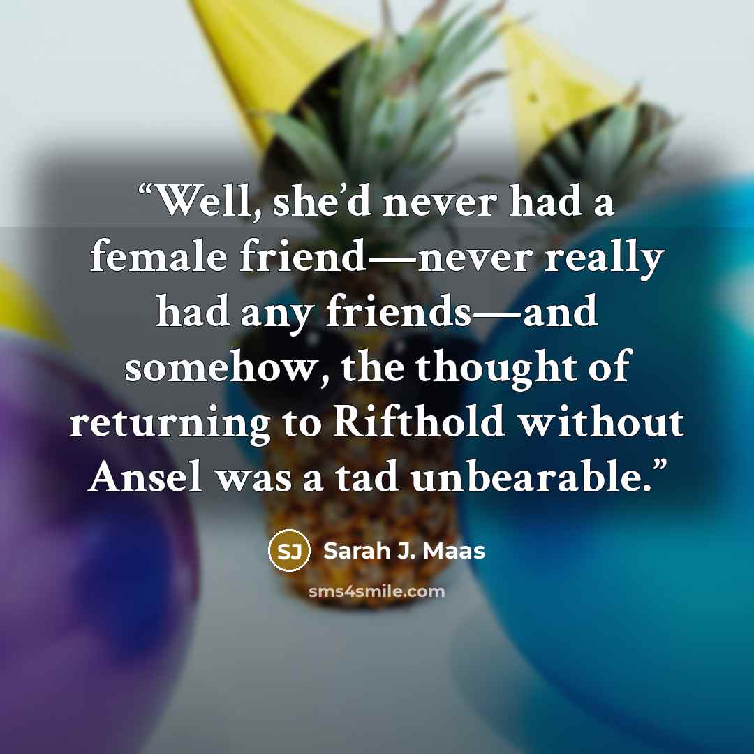 “Well, she’d never had a female friend—never really had any friends—and somehow, the thought of returning to Rifthold without Ansel was a tad unbearable.” quote by Sarah J. Maas