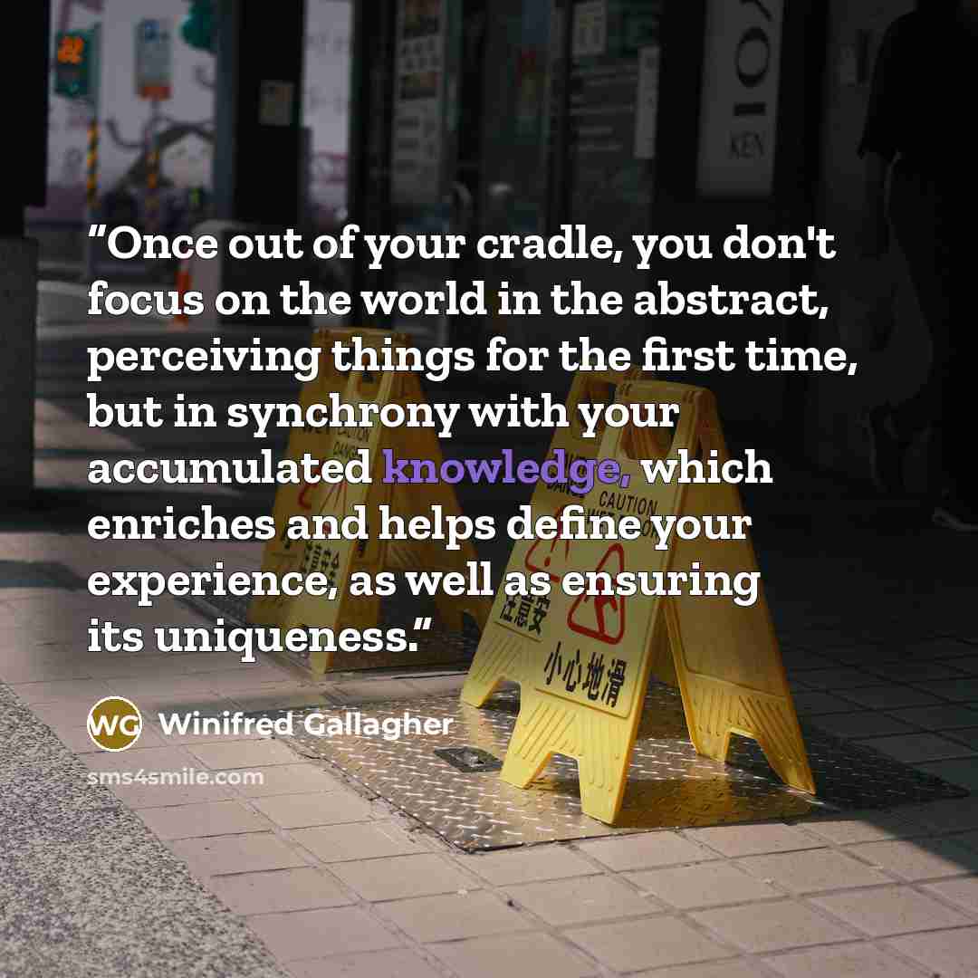 “Once out of your cradle, you don't focus on the world in the abstract, perceiving things for the first time, but in synchrony with your accumulated knowledge, which enriches and helps define your experience, as well as ensuring its uniqueness.” quote by Winifred Gallagher