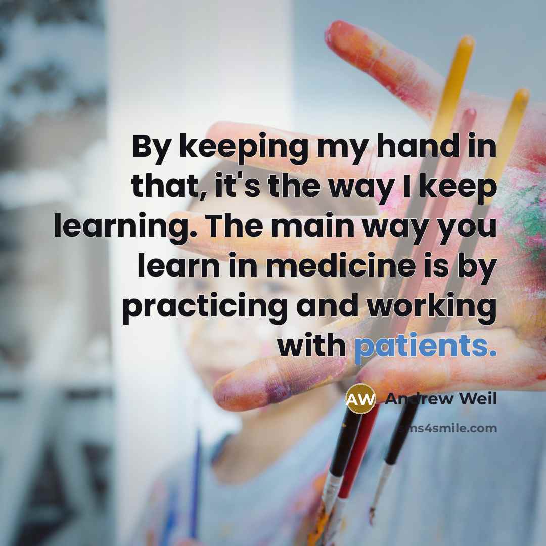 “By keeping my hand in that, it's the way I keep learning. The main way you learn in medicine is by practicing and working with patients.” quote by Andrew Weil